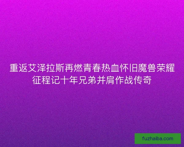 重返艾泽拉斯再燃青春热血怀旧魔兽荣耀征程记十年兄弟并肩作战传奇