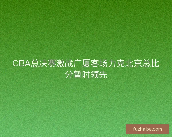CBA总决赛激战广厦客场力克北京总比分暂时领先 CBA总决赛激战广厦客场力克北京总比分暂时领先