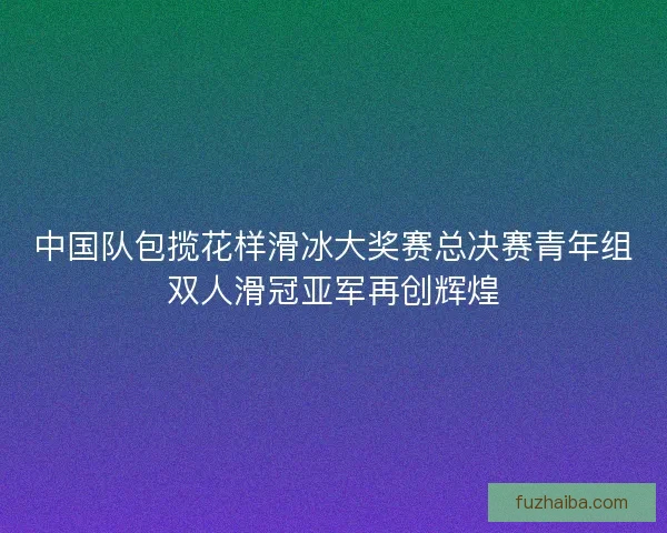 中国队包揽花样滑冰大奖赛总决赛青年组双人滑冠亚军再创辉煌 中国队包揽花样滑冰大奖赛总决赛青年组双人滑冠亚军再创辉煌