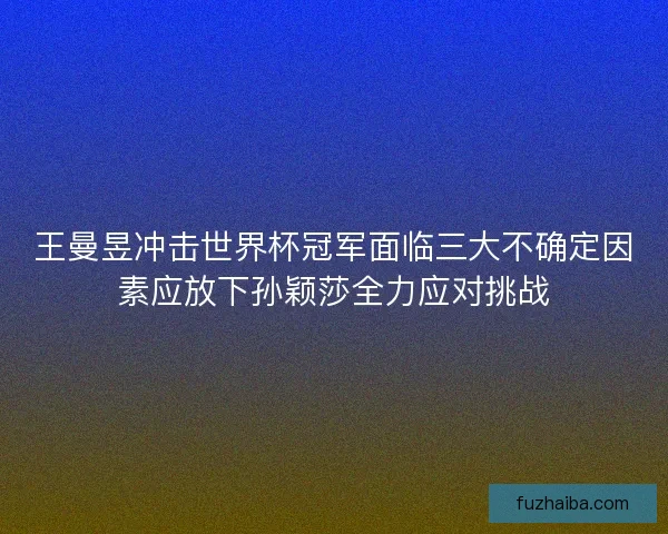 王曼昱冲击世界杯冠军面临三大不确定因素应放下孙颖莎全力应对挑战