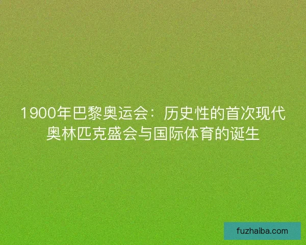 1900年巴黎奥运会:历史性的首次现代奥林匹克盛会与国际体育的诞生 1900年巴黎奥运会:历史性的首次现代奥林匹克盛会与国际体育的诞生