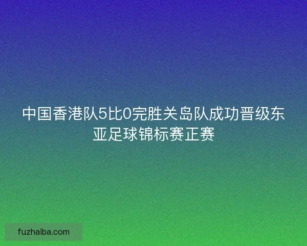 中国香港队5比0完胜关岛队成功晋级东亚足球锦标赛正赛 中国香港队5比0完胜关岛队成功晋级东亚足球锦标赛正赛