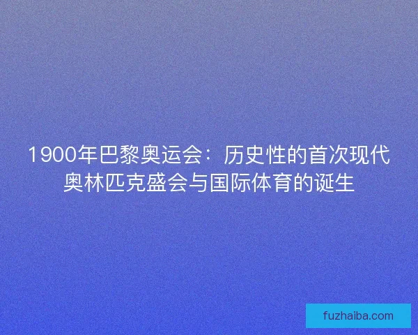 1900年巴黎奥运会：历史性的首次现代奥林匹克盛会与国际体育的诞生