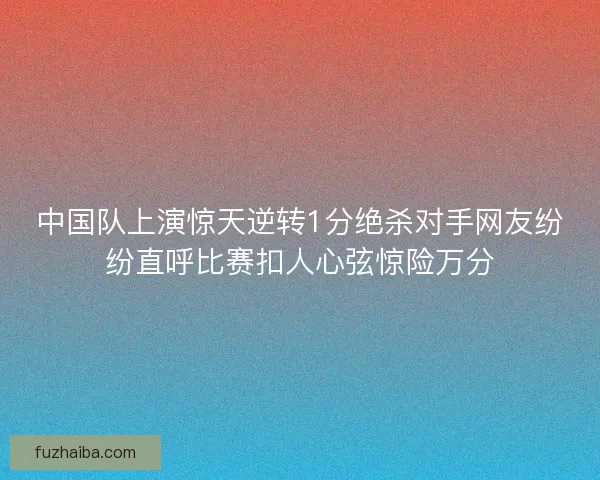 中国队上演惊天逆转1分绝杀对手网友纷纷直呼比赛扣人心弦惊险万分