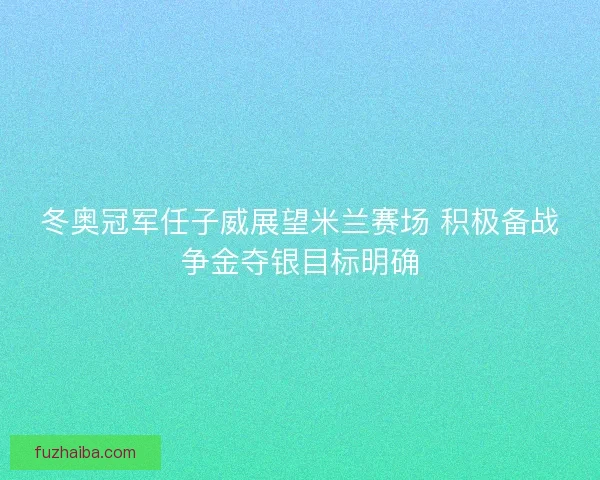 冬奥冠军任子威展望米兰赛场 积极备战争金夺银目标明确