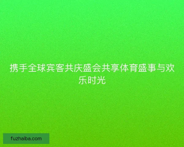 携手全球宾客共庆盛会共享体育盛事与欢乐时光 携手全球宾客共庆盛会共享体育盛事与欢乐时光